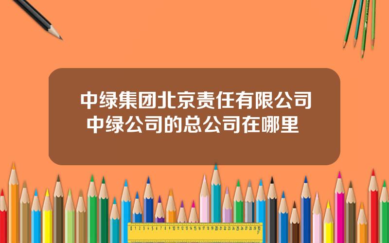 中绿集团北京责任有限公司 中绿公司的总公司在哪里